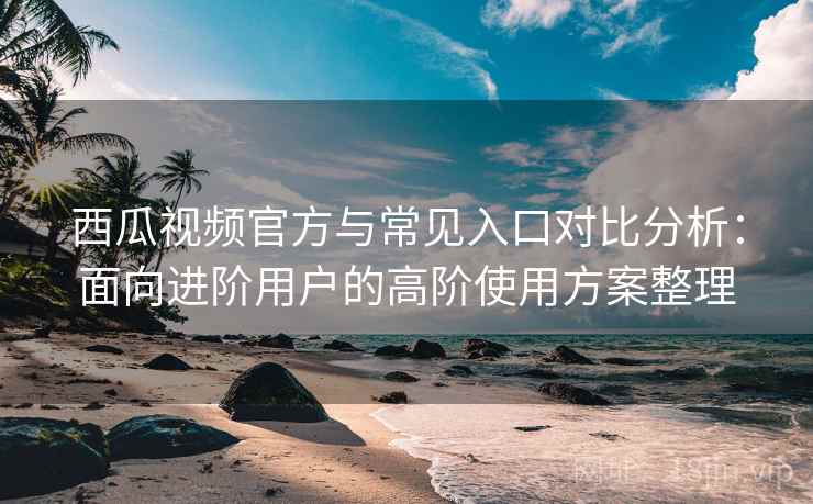 西瓜视频官方与常见入口对比分析:面向进阶用户的高阶使用方案整理 西瓜视频官方与常见入口对比分析:面向进阶用户的高阶使用方案整理