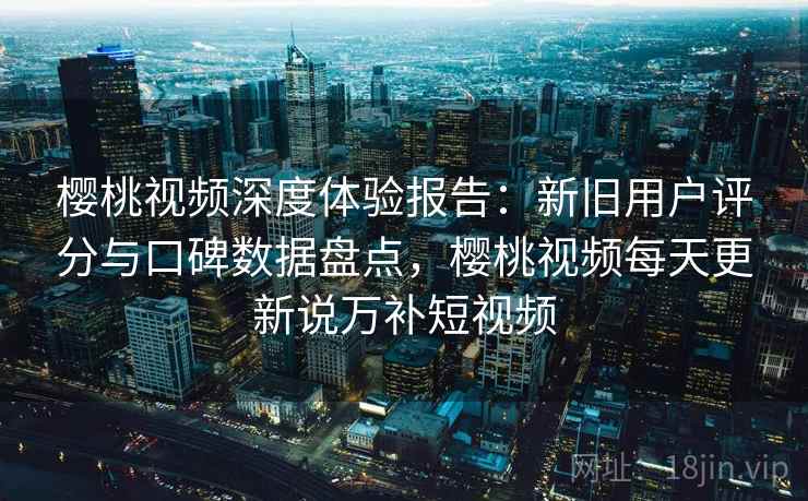 樱桃视频深度体验报告：新旧用户评分与口碑数据盘点，樱桃视频每天更新说万补短视频