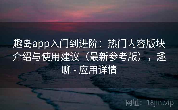 趣岛app入门到进阶：热门内容版块介绍与使用建议（最新参考版），趣聊 - 应用详情