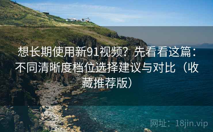 想长期使用新91视频？先看看这篇：不同清晰度档位选择建议与对比（收藏推荐版）