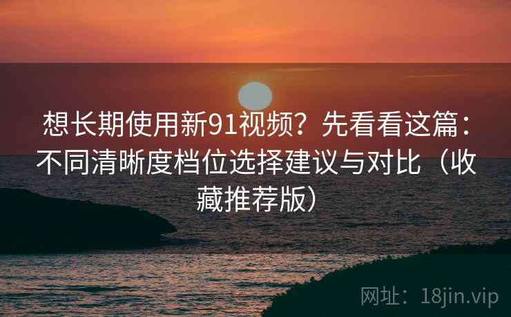 想长期使用新91视频?先看看这篇:不同清晰度档位选择建议与对比(收藏推荐版)