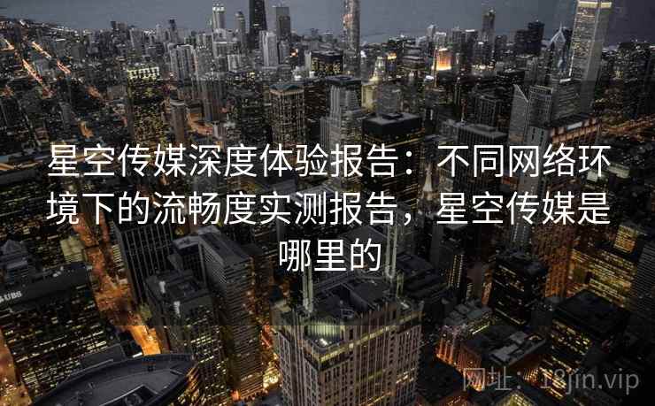 星空传媒深度体验报告:不同网络环境下的流畅度实测报告,星空传媒是哪里的 星空传媒深度体验报告:不同网络环境下的流畅度实测报告,星空传媒是哪里的