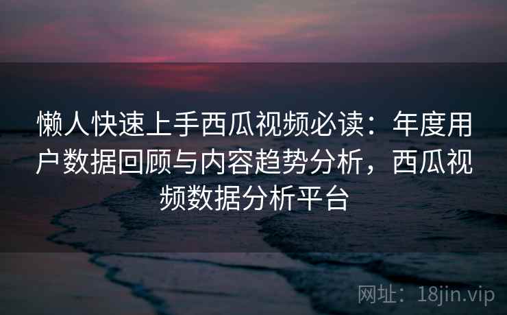 懒人快速上手西瓜视频必读：年度用户数据回顾与内容趋势分析，西瓜视频数据分析平台