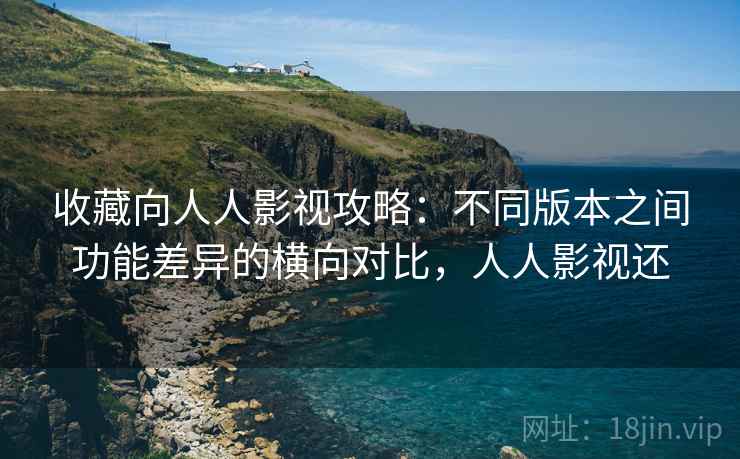 收藏向人人影视攻略：不同版本之间功能差异的横向对比，人人影视还