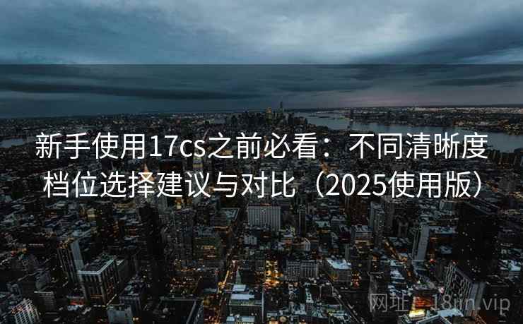 新手使用17cs之前必看：不同清晰度档位选择建议与对比（2025使用版）