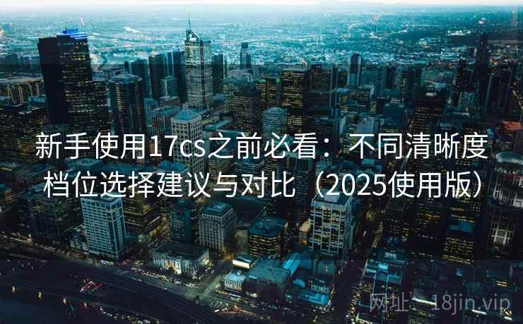 新手使用17cs之前必看：不同清晰度档位选择建议与对比（2025使用版）