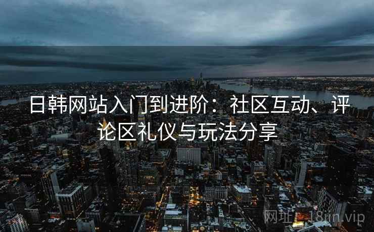 日韩网站入门到进阶：社区互动、评论区礼仪与玩法分享
