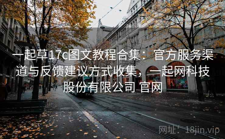 一起草17c图文教程合集：官方服务渠道与反馈建议方式收集，一起网科技股份有限公司 官网