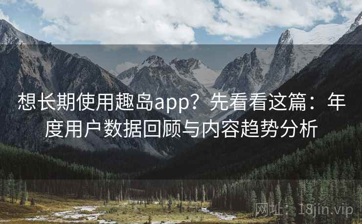 想长期使用趣岛app？先看看这篇：年度用户数据回顾与内容趋势分析