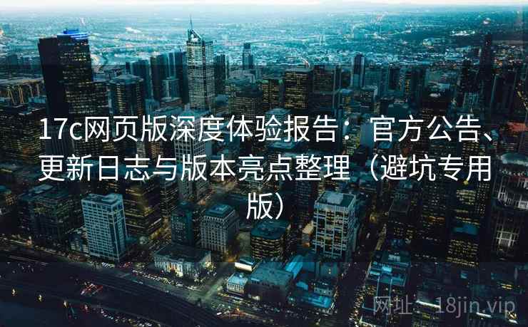 17c网页版深度体验报告：官方公告、更新日志与版本亮点整理（避坑专用版）