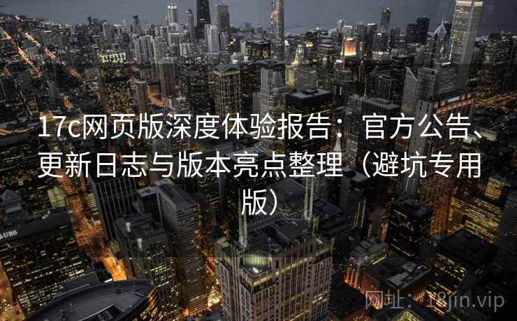 17c网页版深度体验报告：官方公告、更新日志与版本亮点整理（避坑专用版）
