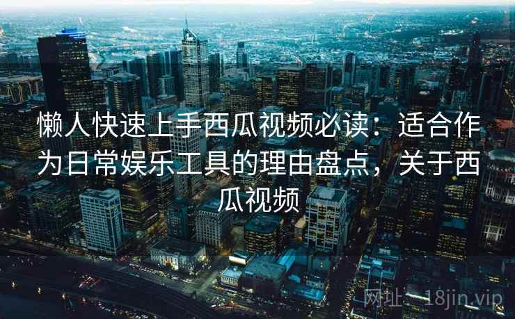 懒人快速上手西瓜视频必读：适合作为日常娱乐工具的理由盘点，关于西瓜视频