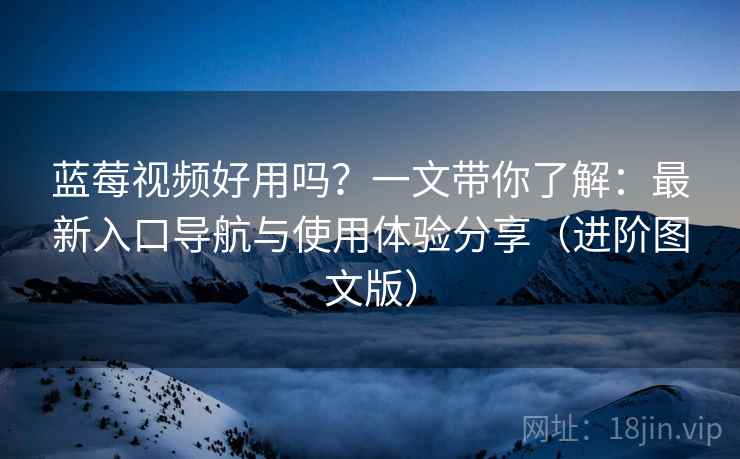 蓝莓视频好用吗？一文带你了解：最新入口导航与使用体验分享（进阶图文版）