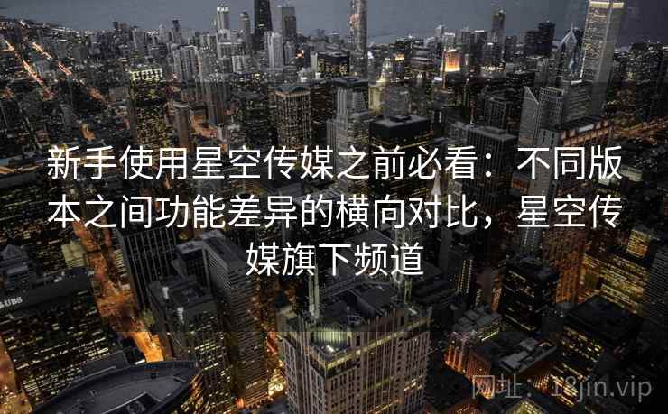 新手使用星空传媒之前必看：不同版本之间功能差异的横向对比，星空传媒旗下频道