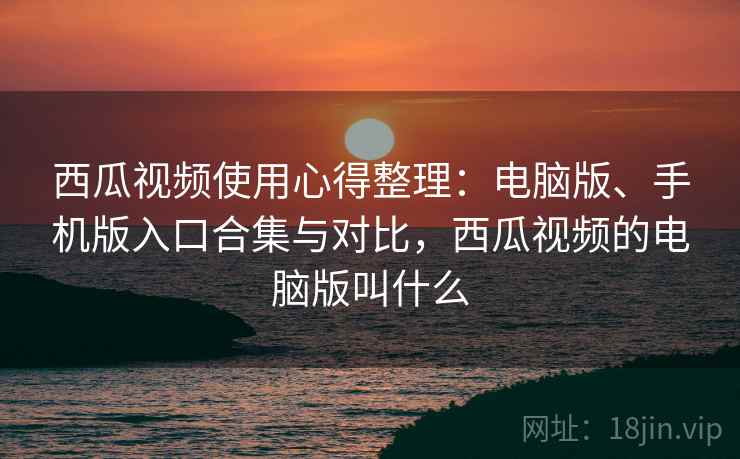西瓜视频使用心得整理：电脑版、手机版入口合集与对比，西瓜视频的电脑版叫什么