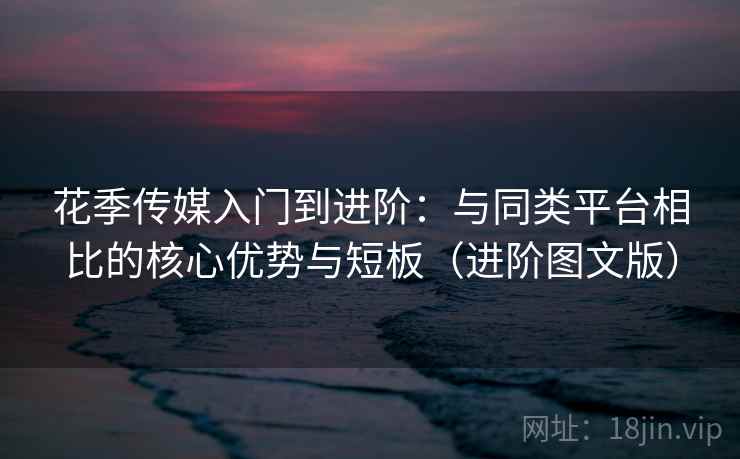 花季传媒入门到进阶：与同类平台相比的核心优势与短板（进阶图文版）