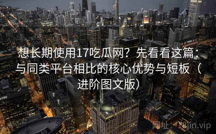 想长期使用17吃瓜网？先看看这篇：与同类平台相比的核心优势与短板（进阶图文版）