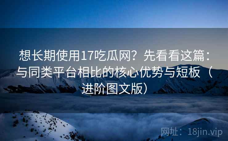 想长期使用17吃瓜网?先看看这篇:与同类平台相比的核心优势与短板(进阶图文版) 想长期使用17吃瓜网?先看看这篇:与同类平台相比的核心优势与短板(进阶图文版)