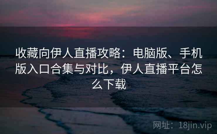 收藏向伊人直播攻略：电脑版、手机版入口合集与对比，伊人直播平台怎么下载