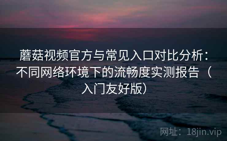 蘑菇视频官方与常见入口对比分析：不同网络环境下的流畅度实测报告（入门友好版）