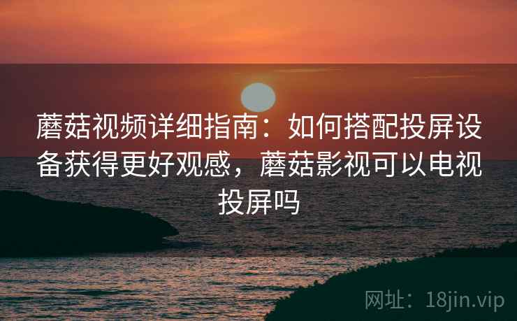 蘑菇视频详细指南：如何搭配投屏设备获得更好观感，蘑菇影视可以电视投屏吗