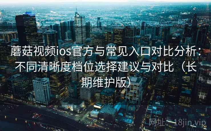 蘑菇视频ios官方与常见入口对比分析：不同清晰度档位选择建议与对比（长期维护版）