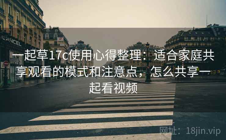 一起草17c使用心得整理：适合家庭共享观看的模式和注意点，怎么共享一起看视频