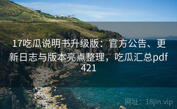 17吃瓜说明书升级版：官方公告、更新日志与版本亮点整理，吃瓜汇总pdf421