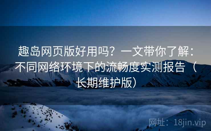 趣岛网页版好用吗？一文带你了解：不同网络环境下的流畅度实测报告（长期维护版）