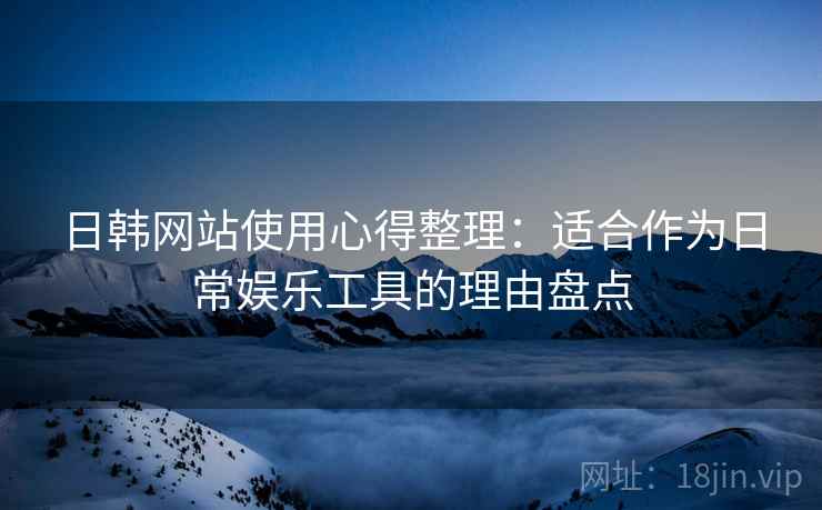 日韩网站使用心得整理:适合作为日常娱乐工具的理由盘点