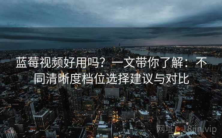 蓝莓视频好用吗?一文带你了解:不同清晰度档位选择建议与对比 蓝莓视频好用吗?一文带你了解:不同清晰度档位选择建议与对比