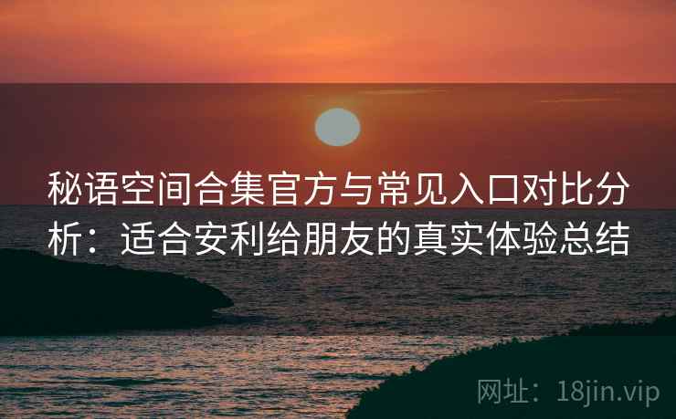 秘语空间合集官方与常见入口对比分析：适合安利给朋友的真实体验总结