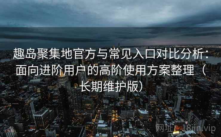 趣岛聚集地官方与常见入口对比分析:面向进阶用户的高阶使用方案整理(长期维护版)