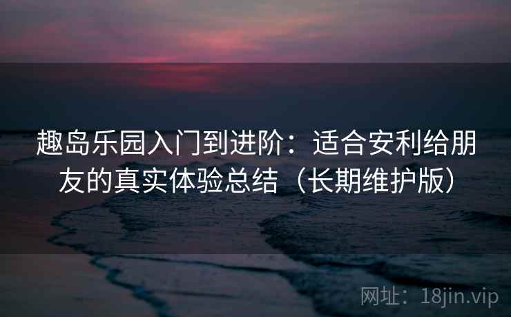 趣岛乐园入门到进阶：适合安利给朋友的真实体验总结（长期维护版）