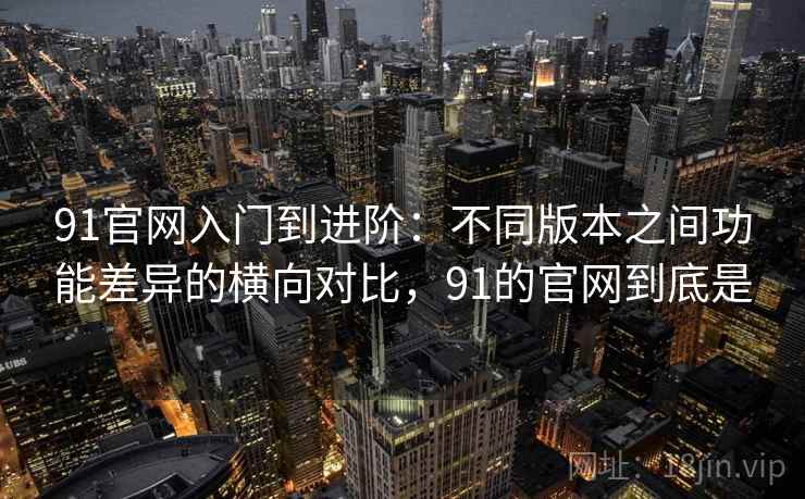 91官网入门到进阶:不同版本之间功能差异的横向对比,91的官网到底是 91官网入门到进阶:不同版本之间功能差异的横向对比,91的官网到底是