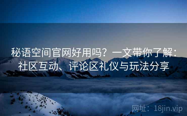 秘语空间官网好用吗?一文带你了解:社区互动、评论区礼仪与玩法分享