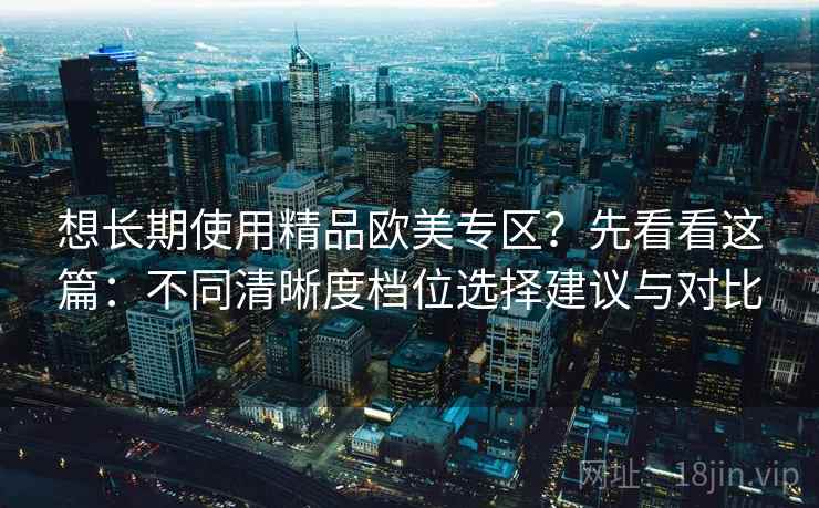 想长期使用精品欧美专区?先看看这篇:不同清晰度档位选择建议与对比 想长期使用精品欧美专区?先看看这篇:不同清晰度档位选择建议与对比