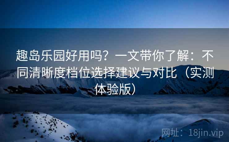 趣岛乐园好用吗？一文带你了解：不同清晰度档位选择建议与对比（实测体验版）
