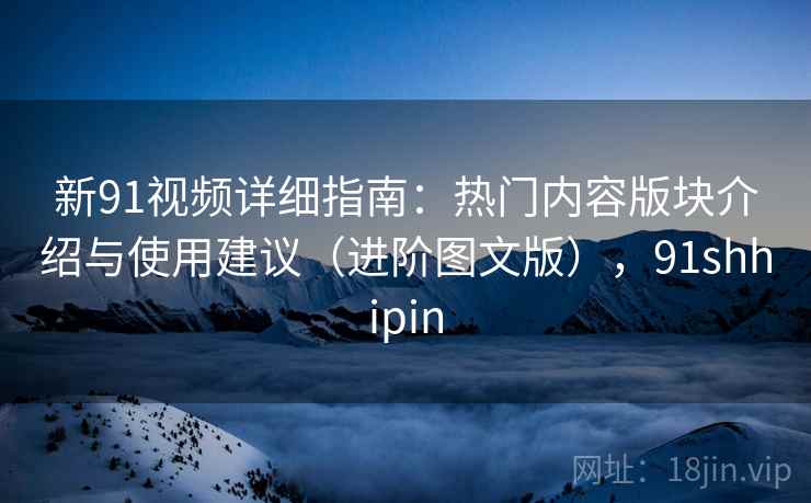 新91视频详细指南:热门内容版块介绍与使用建议(进阶图文版),91shhipin 新91视频详细指南:热门内容版块介绍与使用建议(进阶图文版),91shhipin