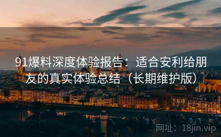 91爆料深度体验报告：适合安利给朋友的真实体验总结（长期维护版）