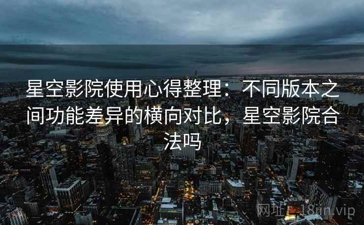 星空影院使用心得整理:不同版本之间功能差异的横向对比,星空影院合法吗 星空影院使用心得整理:不同版本之间功能差异的横向对比,星空影院合法吗