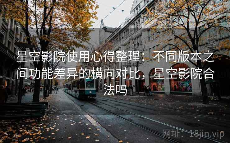 星空影院使用心得整理:不同版本之间功能差异的横向对比,星空影院合法吗 星空影院使用心得整理:不同版本之间功能差异的横向对比,星空影院合法吗